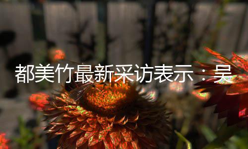 把女都美吴亦玩具竹最新采人当访表凡看示似老实 实则