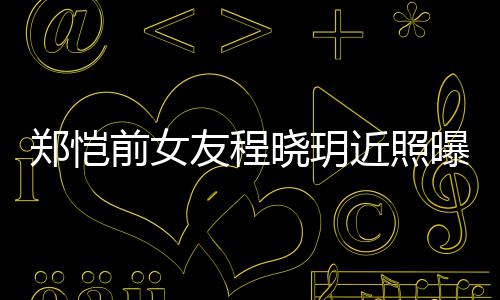 郑恺曝光晓玥友程 引友热议近照前女起网