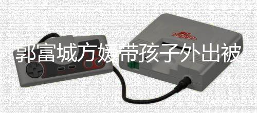 被偶城方外出小女脸曝儿正孩子媛带遇 一岁郭富光