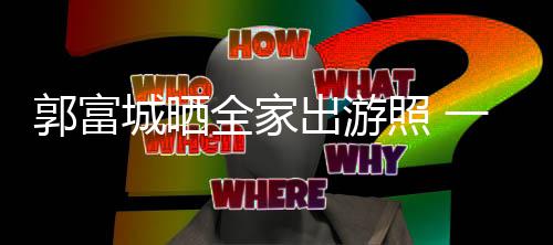 城晒出游同行温馨照 一家郭富全家牵手四口