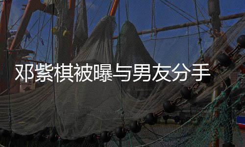 邓紫男友 男曝与k回应分手方M棋被