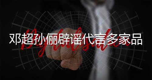 辟谣邓超代言多家维权品牌开展 将集中孙俪诉讼