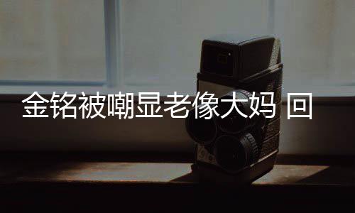 被嘲妈 成自显老像大回应活欢的样子金铭己喜