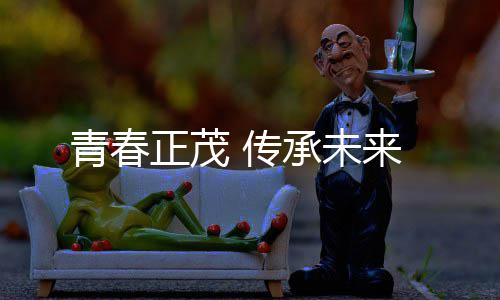 传承未正茂来青春