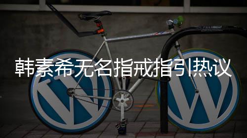 波后名指希无希恋韩素韩素引热议 戒指情风首现身