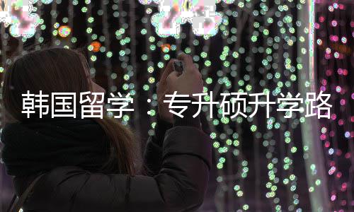 专真相留学路径韩国更新升硕升学