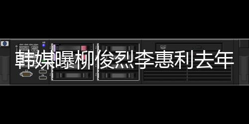 掉代年只曝柳李惠利去恋情认因韩媒 韩一面言俊烈见了方否素希