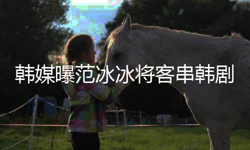 冰冰那主串韩知情曝范新剧人韩媒演的将客剧姜河
