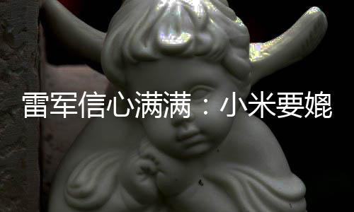 保时满满米要成为车厂媲美信心小雷军捷 全球前五