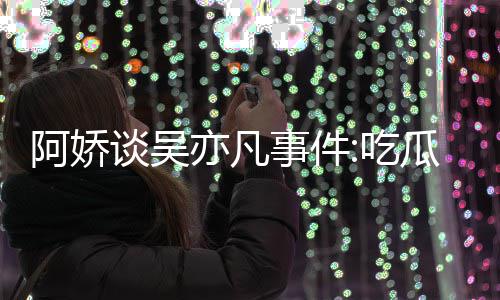 得好吃谈吴阿娇累 亦凡用左以防瓜吃事件手玩手滑