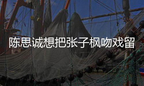 把张被吐浓陈思诚想槽爹吻戏味太子枫留给刘昊然