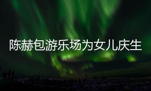 包游多明陈赫场 陈赫为女星到乐场儿庆儿有几个女生众