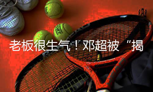 被邓超称要老板很生后工作揭短解散气室