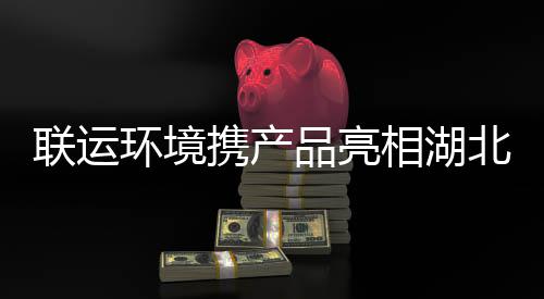 北环卫展品亮携产相湖联运环境