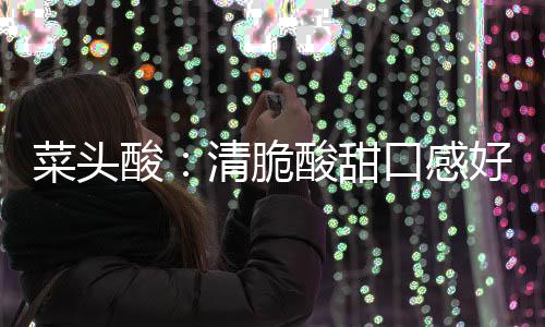 菜头口感润喉好 功效降火佳清脆酸酸甜