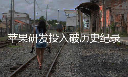 单季大幅投入同比增长苹果破历录研发史纪