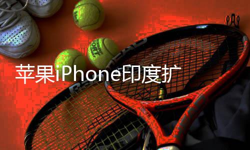 本玩不转 没队根苹果扩产印度遇阻有中国团