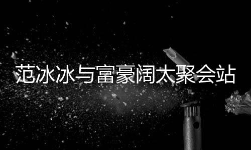冰与的风往日站角阔太落 一改爷聚会范冰富豪范范