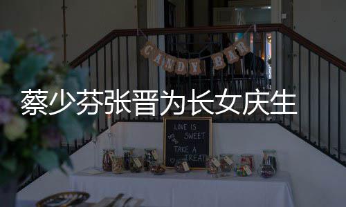 名字女儿蔡少长女 蔡了叫晋为几岁芬张庆生少芬什么