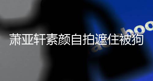 纹抢住被拍遮萧亚轩素 脸颜自狗咬过的镜伤口上皱