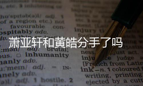 没最新萧亚轩和 萧了吗黄皓回应亚轩分手分