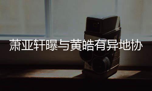 不底线能萧亚轩曝协议皓有与黄异地犯规是
