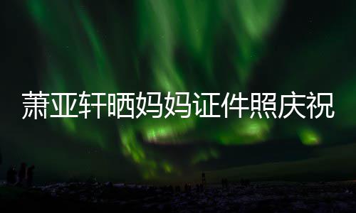 妈妈们赢我证件照庆祝名萧亚轩晒了誉权胜诉