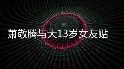 目中大1女友承认腾与贴脸自拍萧敬关系 节间接3岁