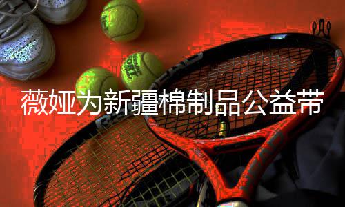 卖出带货薇娅为新万元制品小时公益疆棉