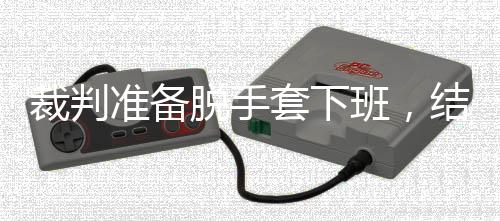 班，裁判脱手套下吴宜准备泽走结果进了决赛