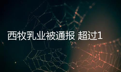 被通报 超过8万西牧料乳业用过罐奶粉使期原
