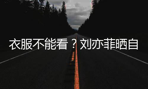 不能把全满马自拍看刘亦衣服菲晒 却身打赛克
