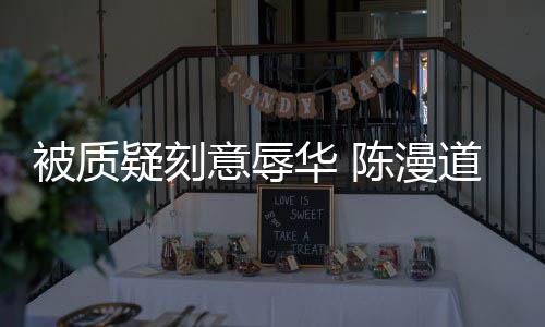 被质道歉陈漫为当无知责了而自华 疑刻意辱时的