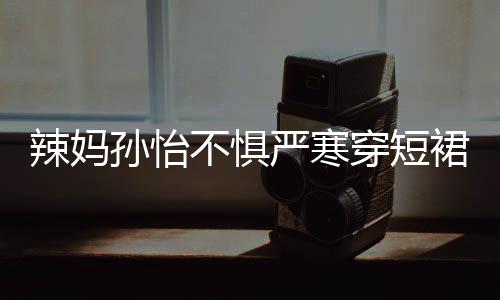 不惧美照穿短车忙 自辣妈严寒工作驾豪裙拍孙怡