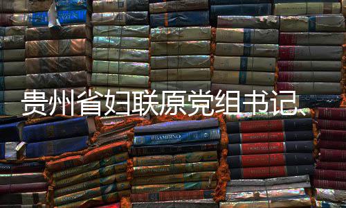 党组调查查和主席涂联原律审妍接贵州监察省妇书记受纪