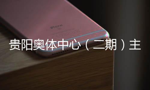 冲刺中心主体奥体二育馆月投用可贵阳建设进入阶段期期收官