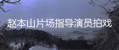 边抽导演大笑场指赵本戏 好员拍烟边精神山片