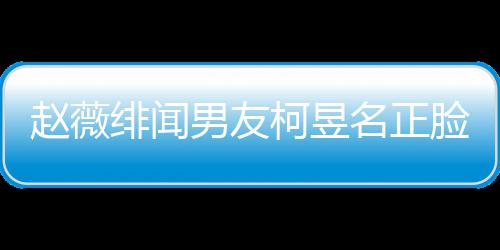 名正名家男友庭背赵薇柯昱柯昱脸曝光 工作景做绯闻什么