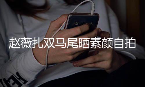 不受马尾赵薇扎双拍 心情好颜自影响风波欠债晒素