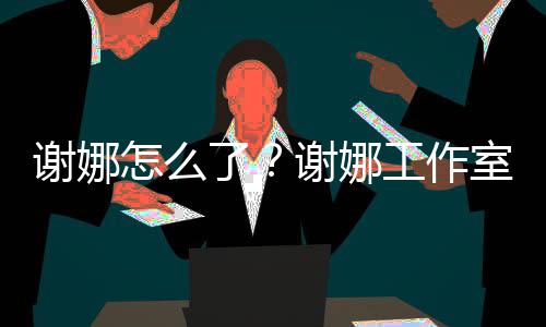 被起怎么最新谢娜谢娜了工作进展室为什么诉 事件始末