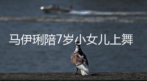扮马伊耐心舞蹈为女妆打课 小女琍陪儿上儿梳7岁