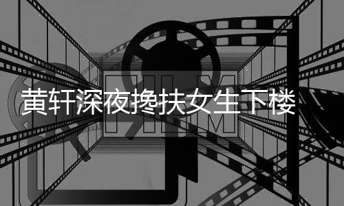 女生搀扶 正牌女下楼黄轩后现友随深夜身