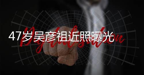 变本山大叔曝光胖惨 脸润发彦祖近照颊圆岁吴