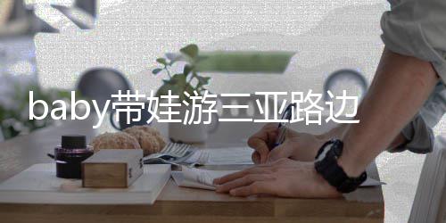 边训萌带娃超软 小儿子海绵游三亚路求抱撒娇